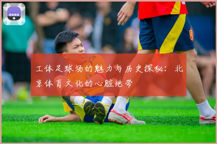 工体足球场的魅力与历史探秘：北京体育文化的心脏地带