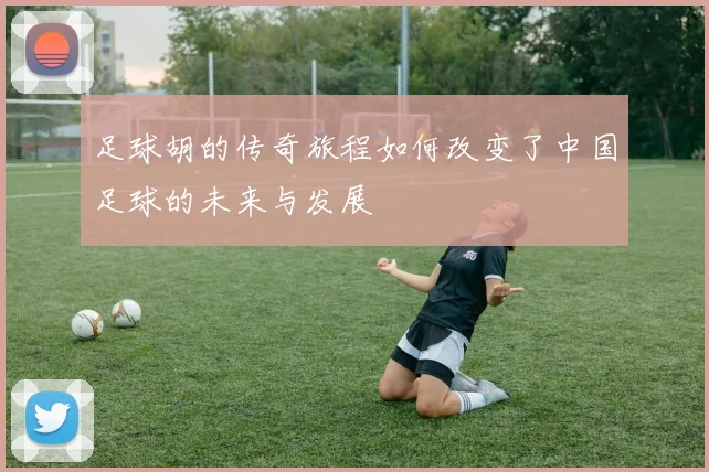 足球胡的传奇旅程如何改变了中国足球的未来与发展