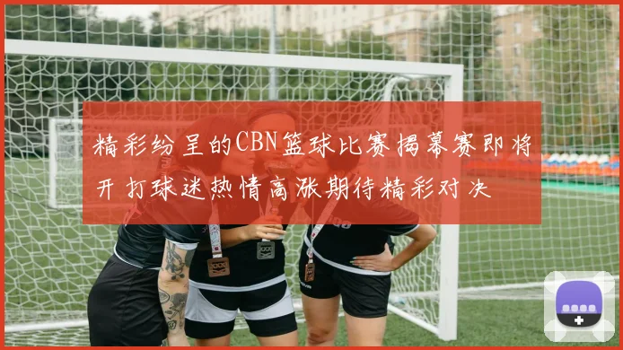精彩纷呈的CBN篮球比赛揭幕赛即将开打球迷热情高涨期待精彩对决