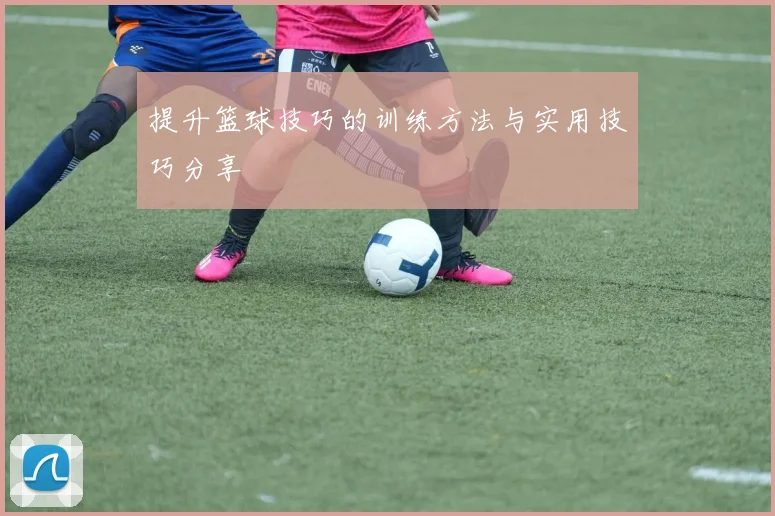 提升篮球技巧的训练方法与实用技巧分享