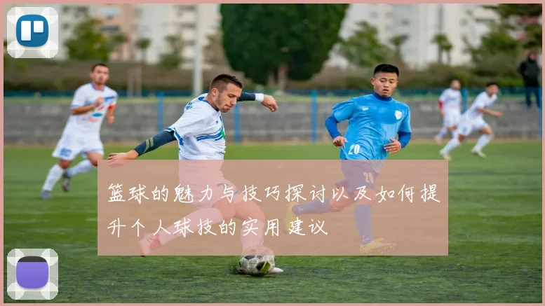 篮球的魅力与技巧探讨以及如何提升个人球技的实用建议