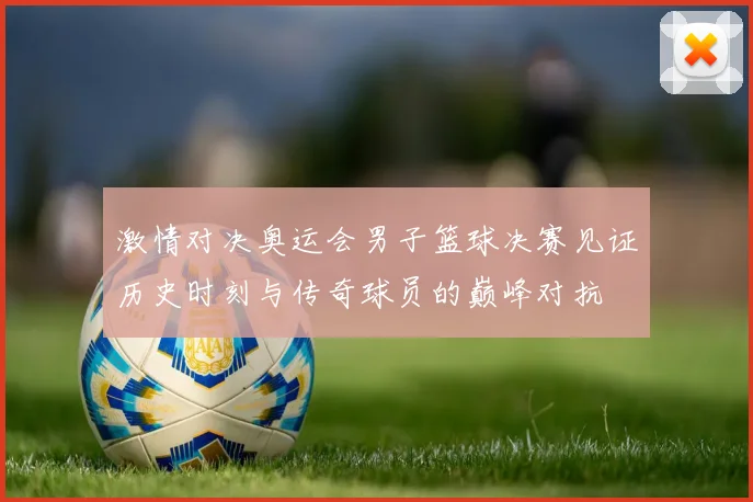 激情对决奥运会男子篮球决赛见证历史时刻与传奇球员的巅峰对抗