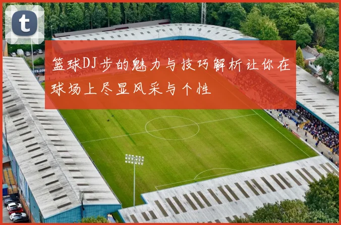 篮球DJ步的魅力与技巧解析让你在球场上尽显风采与个性