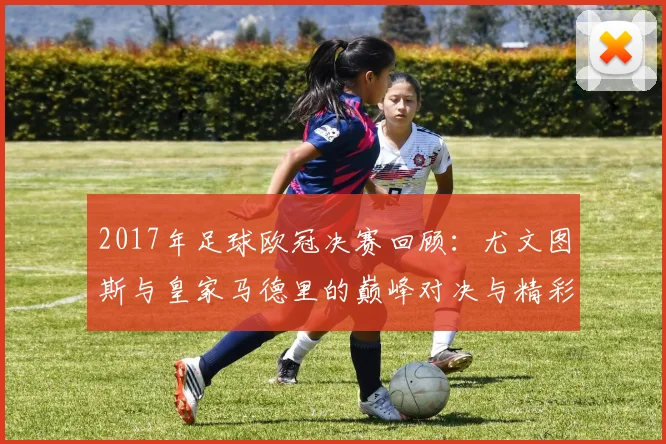 2017年足球欧冠决赛回顾：尤文图斯与皇家马德里的巅峰对决与精彩瞬间