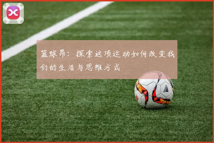 篮球昂：探索这项运动如何改变我们的生活与思维方式