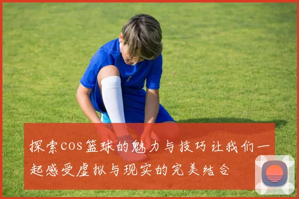 探索cos篮球的魅力与技巧让我们一起感受虚拟与现实的完美结合
