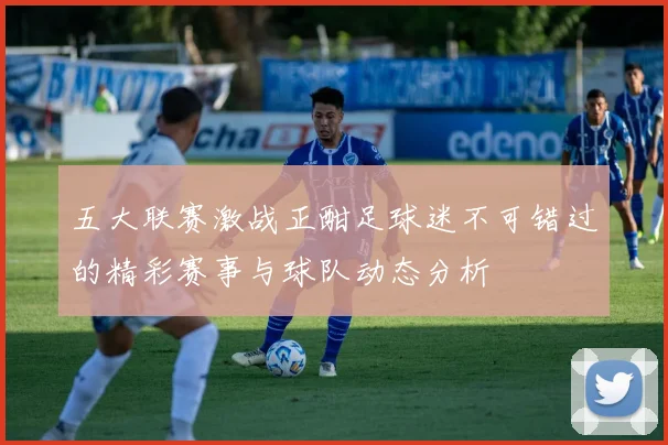 五大联赛激战正酣足球迷不可错过的精彩赛事与球队动态分析